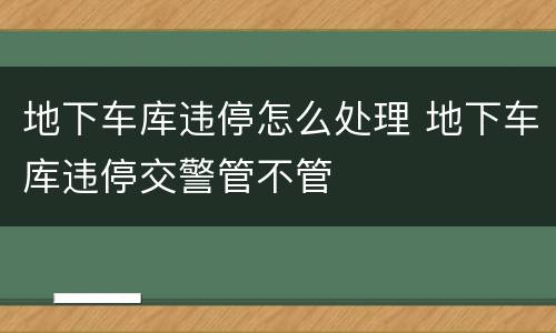 地下车库违停怎么处理 地下车库违停交警管不管