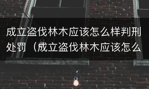 成立盗伐林木应该怎么样判刑处罚（成立盗伐林木应该怎么样判刑处罚案例）