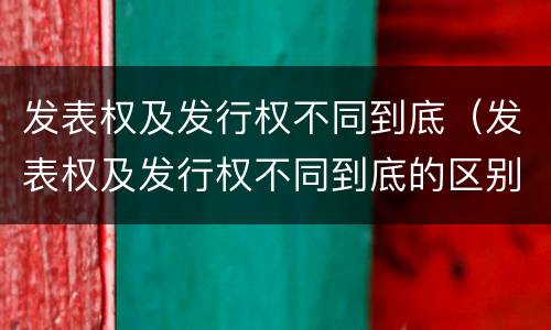 发表权及发行权不同到底（发表权及发行权不同到底的区别）