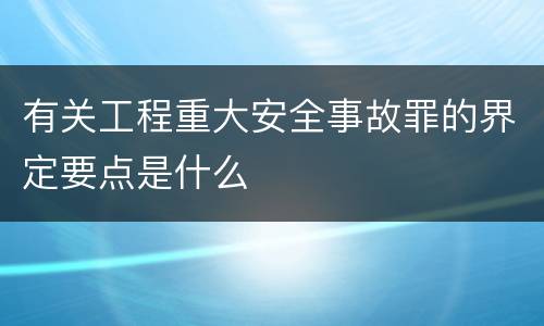 有关工程重大安全事故罪的界定要点是什么