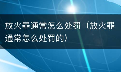 放火罪通常怎么处罚（放火罪通常怎么处罚的）