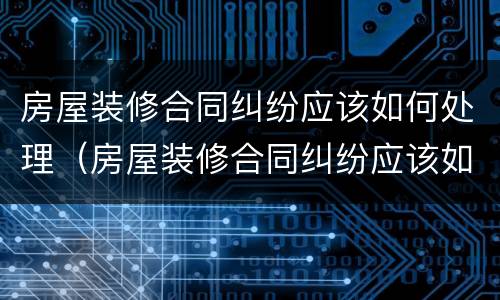 房屋装修合同纠纷应该如何处理（房屋装修合同纠纷应该如何处理好）