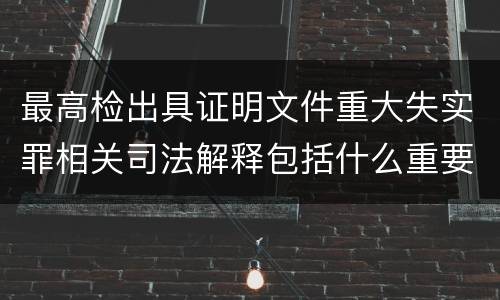 最高检出具证明文件重大失实罪相关司法解释包括什么重要规定