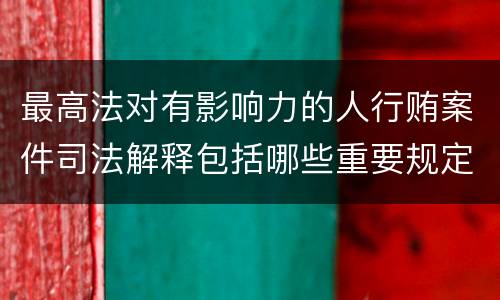 最高法对有影响力的人行贿案件司法解释包括哪些重要规定