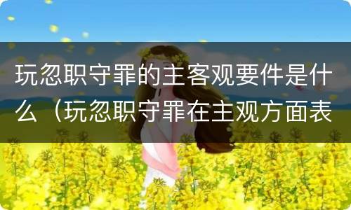 玩忽职守罪的主客观要件是什么（玩忽职守罪在主观方面表现为( ）