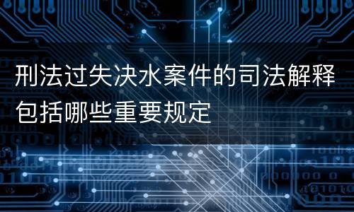 刑法过失决水案件的司法解释包括哪些重要规定