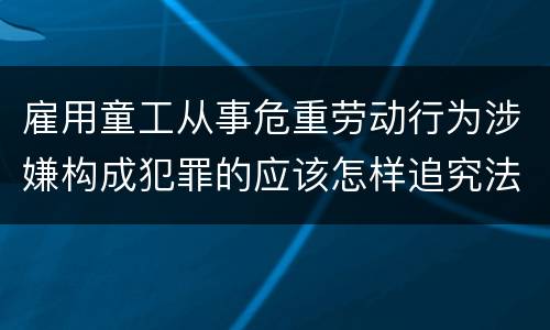 雇用童工从事危重劳动行为涉嫌构成犯罪的应该怎样追究法律责任