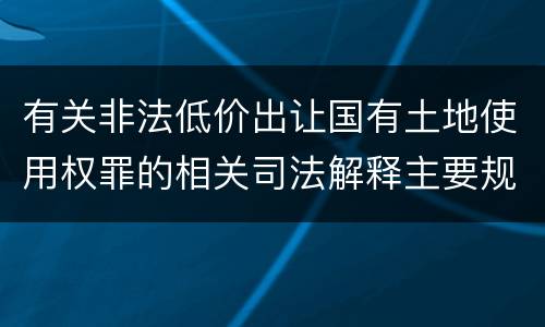 有关非法低价出让国有土地使用权罪的相关司法解释主要规定是什么