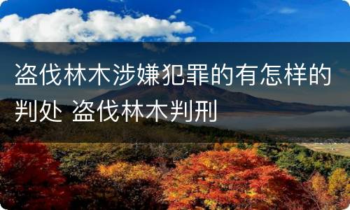 盗伐林木涉嫌犯罪的有怎样的判处 盗伐林木判刑