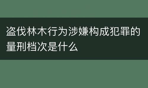 盗伐林木行为涉嫌构成犯罪的量刑档次是什么