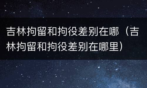 吉林拘留和拘役差别在哪（吉林拘留和拘役差别在哪里）