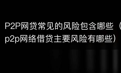 P2P网贷常见的风险包含哪些（p2p网络借贷主要风险有哪些）