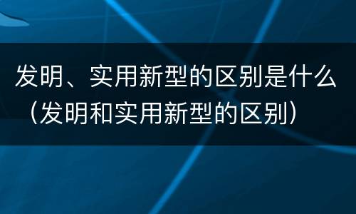 发明、实用新型的区别是什么（发明和实用新型的区别）