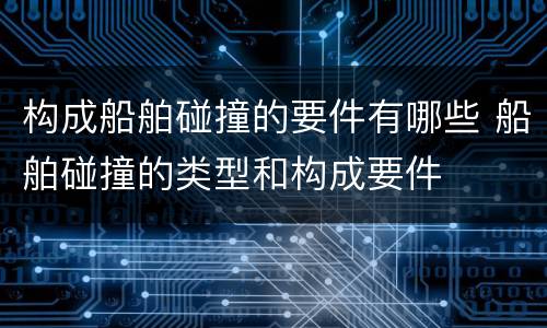 构成船舶碰撞的要件有哪些 船舶碰撞的类型和构成要件
