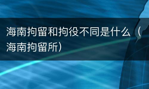 海南拘留和拘役不同是什么（海南拘留所）