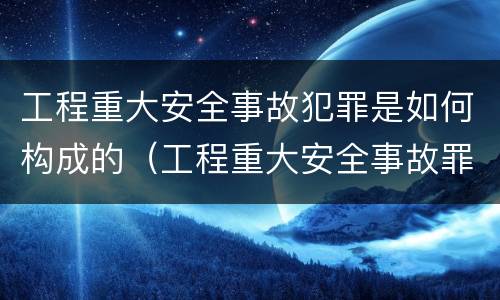 工程重大安全事故犯罪是如何构成的（工程重大安全事故罪是什么犯罪）