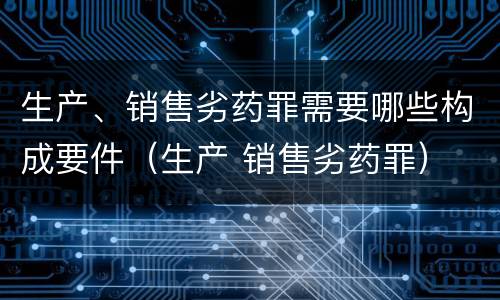 生产、销售劣药罪需要哪些构成要件（生产 销售劣药罪）