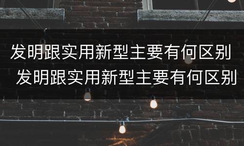 发明跟实用新型主要有何区别 发明跟实用新型主要有何区别和联系