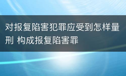 对报复陷害犯罪应受到怎样量刑 构成报复陷害罪