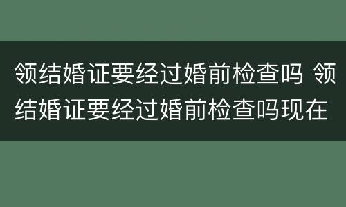 领结婚证要经过婚前检查吗 领结婚证要经过婚前检查吗现在