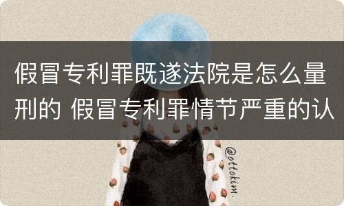 假冒专利罪既遂法院是怎么量刑的 假冒专利罪情节严重的认定