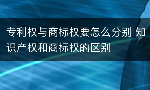 专利权与商标权要怎么分别 知识产权和商标权的区别