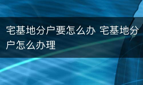 宅基地分户要怎么办 宅基地分户怎么办理