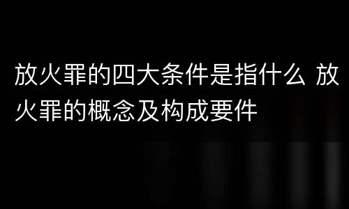 放火罪的四大条件是指什么 放火罪的概念及构成要件
