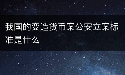 我国的变造货币案公安立案标准是什么
