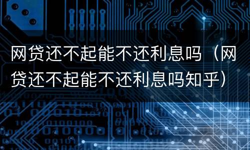 网贷还不起能不还利息吗（网贷还不起能不还利息吗知乎）