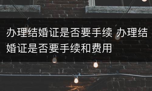 办理结婚证是否要手续 办理结婚证是否要手续和费用