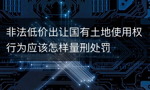 非法低价出让国有土地使用权行为应该怎样量刑处罚