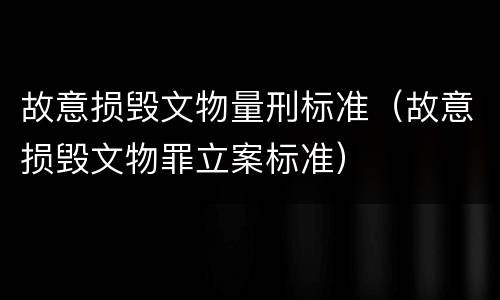 故意损毁文物量刑标准（故意损毁文物罪立案标准）
