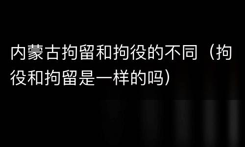 内蒙古拘留和拘役的不同（拘役和拘留是一样的吗）