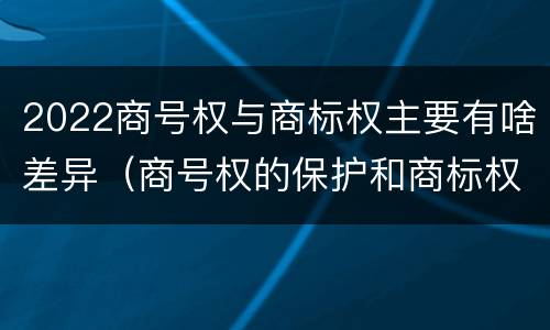 2022商号权与商标权主要有啥差异（商号权的保护和商标权的保护一样是全国性范围的）