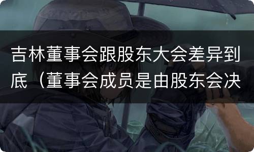 吉林董事会跟股东大会差异到底（董事会成员是由股东会决定的吗）