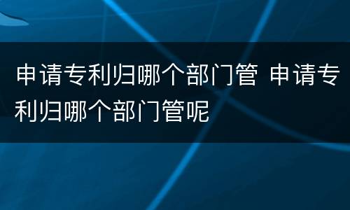 申请专利归哪个部门管 申请专利归哪个部门管呢