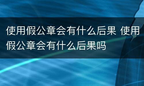 使用假公章会有什么后果 使用假公章会有什么后果吗