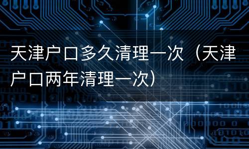 天津户口多久清理一次（天津户口两年清理一次）