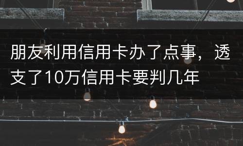 朋友利用信用卡办了点事，透支了10万信用卡要判几年