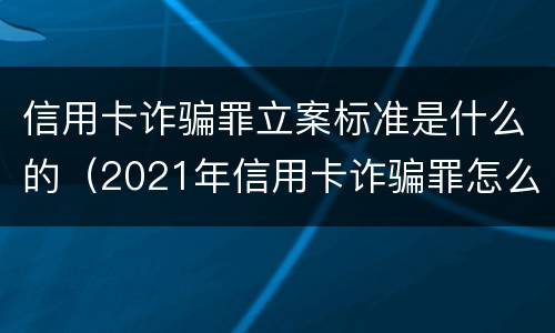 信用卡诈骗罪立案标准是什么的（2021年信用卡诈骗罪怎么认定）