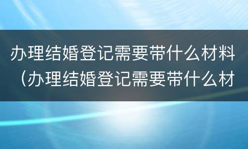 办理结婚登记需要带什么材料（办理结婚登记需要带什么材料和证件）