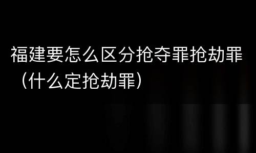 福建要怎么区分抢夺罪抢劫罪（什么定抢劫罪）