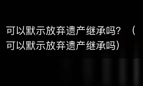 可以默示放弃遗产继承吗？（可以默示放弃遗产继承吗）