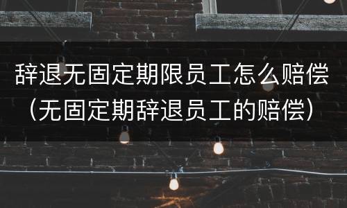 辞退无固定期限员工怎么赔偿（无固定期辞退员工的赔偿）