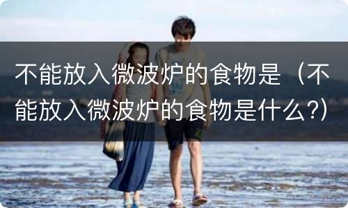 不能放入微波炉的食物是（不能放入微波炉的食物是什么?）