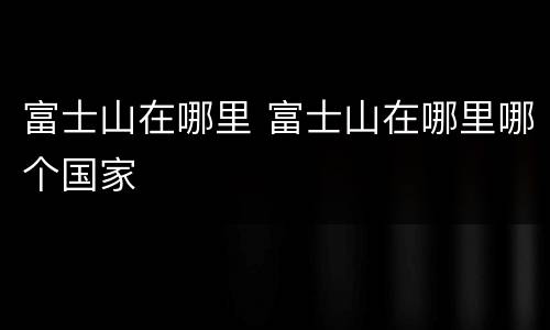 富士山在哪里 富士山在哪里哪个国家