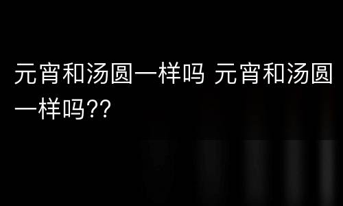 元宵和汤圆一样吗 元宵和汤圆一样吗??