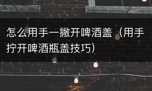 怎么用手一撇开啤酒盖（用手拧开啤酒瓶盖技巧）