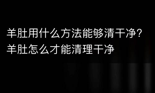 羊肚用什么方法能够清干净? 羊肚怎么才能清理干净